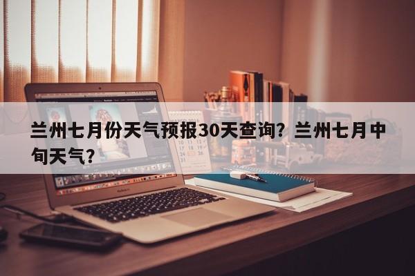 兰州七月份天气预报30天查询？兰州七月中旬天气？-第1张图片-乐享生活