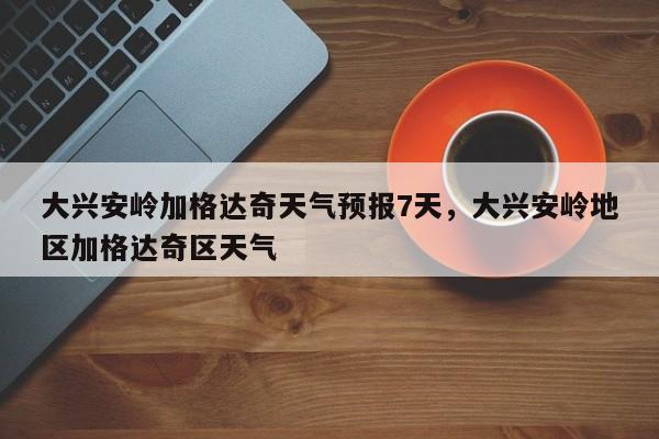 大兴安岭加格达奇天气预报7天，大兴安岭地区加格达奇区天气-第1张图片-乐享生活