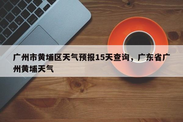 广州市黄埔区天气预报15天查询，广东省广州黄埔天气-第1张图片-乐享生活