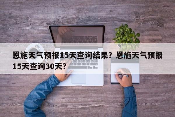 恩施天气预报15天查询结果？恩施天气预报15天查询30天？-第1张图片-乐享生活