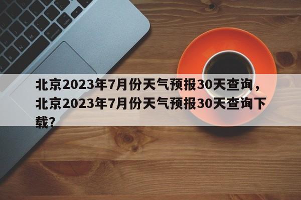 北京2023年7月份天气预报30天查询，北京2023年7月份天气预报30天查询下载？-第1张图片-乐享生活