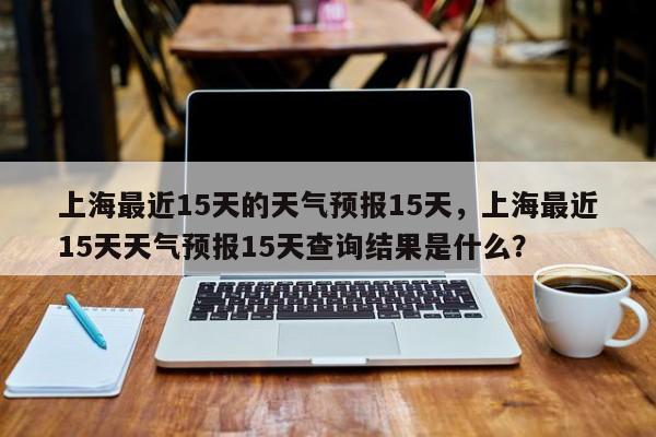 上海最近15天的天气预报15天，上海最近15天天气预报15天查询结果是什么？-第1张图片-乐享生活