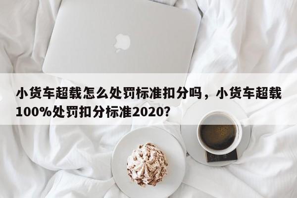 小货车超载怎么处罚标准扣分吗，小货车超载100%处罚扣分标准2020？-第1张图片-乐享生活