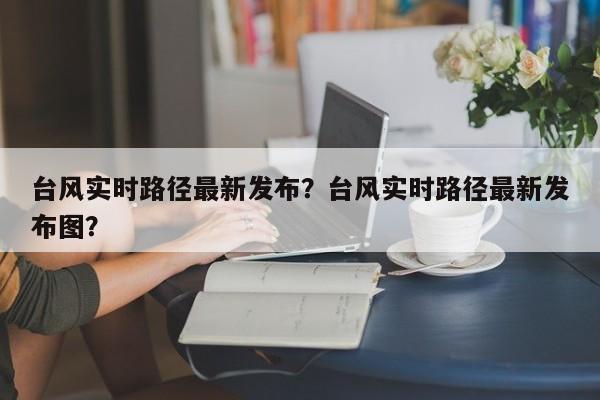 台风实时路径最新发布？台风实时路径最新发布图？-第1张图片-乐享生活