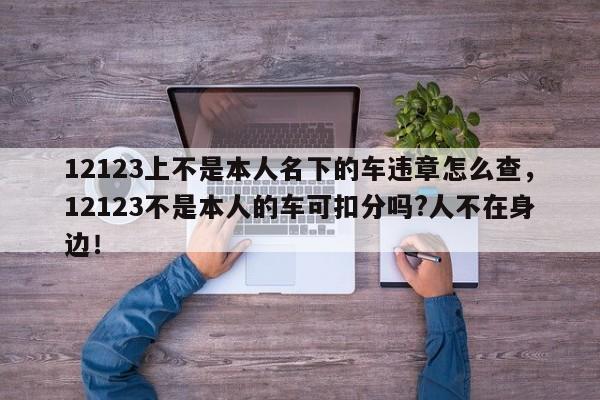 12123上不是本人名下的车违章怎么查，12123不是本人的车可扣分吗?人不在身边！-第1张图片-乐享生活