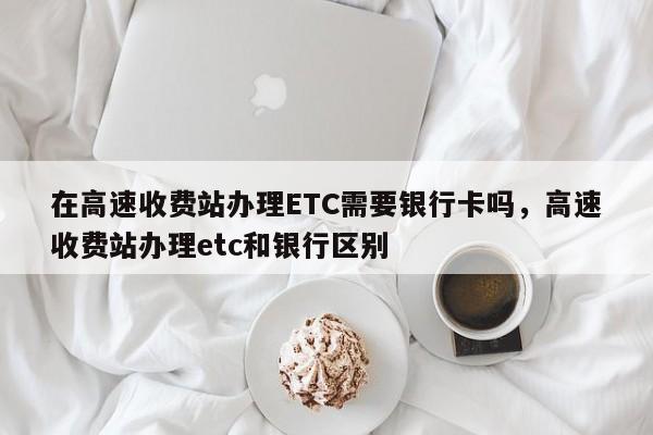 在高速收费站办理ETC需要银行卡吗，高速收费站办理etc和银行区别-第1张图片-乐享生活