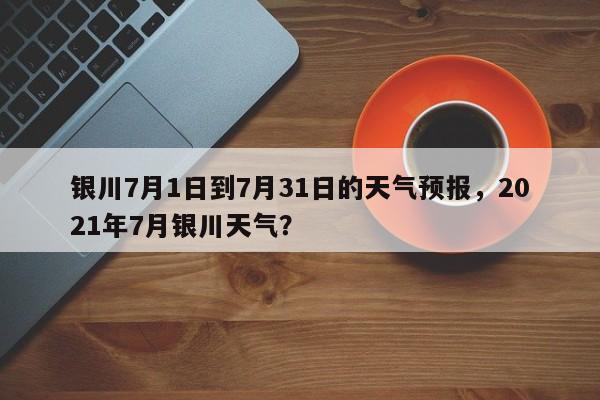 银川7月1日到7月31日的天气预报，2021年7月银川天气？-第1张图片-乐享生活