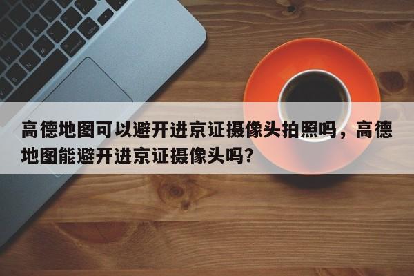 高德地图可以避开进京证摄像头拍照吗，高德地图能避开进京证摄像头吗？-第1张图片-乐享生活