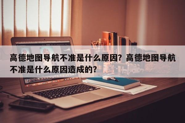 高德地图导航不准是什么原因？高德地图导航不准是什么原因造成的？-第1张图片-乐享生活