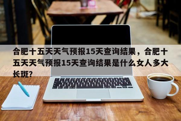 合肥十五天天气预报15天查询结果，合肥十五天天气预报15天查询结果是什么女人多大长斑？-第1张图片-乐享生活