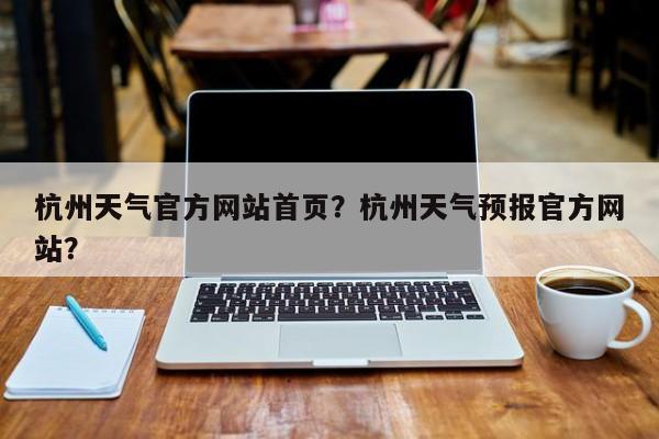 杭州天气官方网站首页？杭州天气预报官方网站？-第1张图片-乐享生活