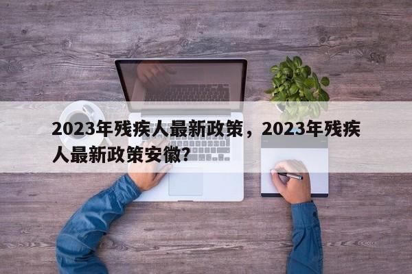 2023年残疾人最新政策，2023年残疾人最新政策安徽？-第1张图片-乐享生活