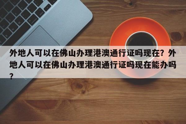 外地人可以在佛山办理港澳通行证吗现在？外地人可以在佛山办理港澳通行证吗现在能办吗？-第1张图片-乐享生活