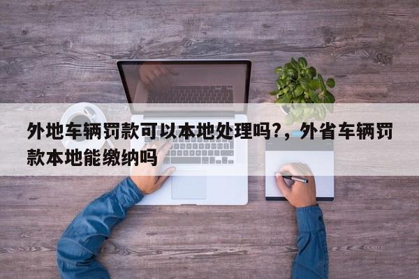 外地车辆罚款可以本地处理吗?，外省车辆罚款本地能缴纳吗-第1张图片-乐享生活