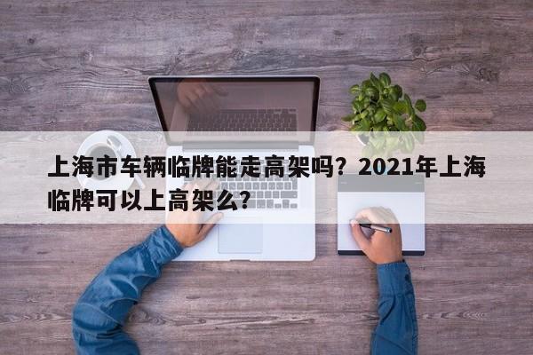 上海市车辆临牌能走高架吗？2021年上海临牌可以上高架么？-第1张图片-乐享生活