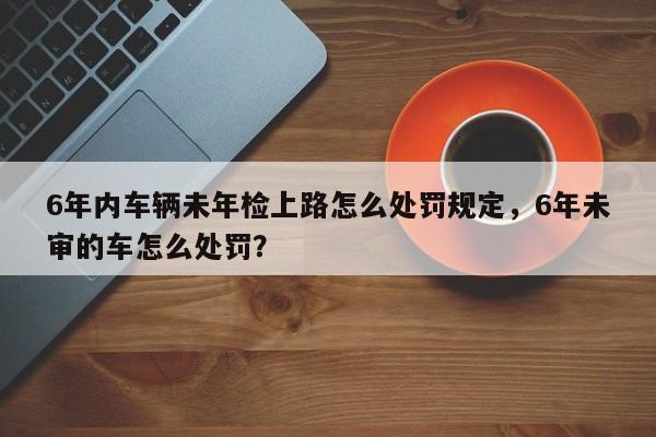 6年内车辆未年检上路怎么处罚规定，6年未审的车怎么处罚？-第1张图片-乐享生活