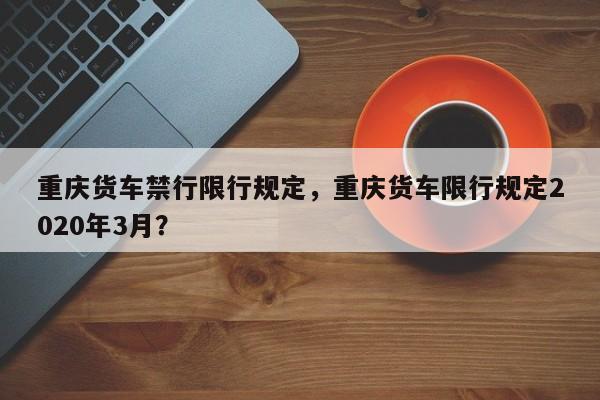 重庆货车禁行限行规定，重庆货车限行规定2020年3月？-第1张图片-乐享生活