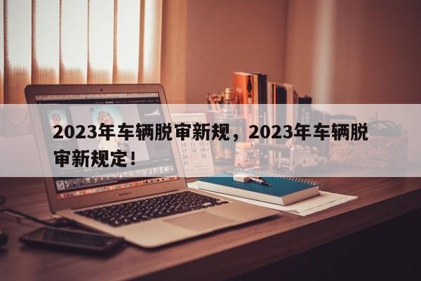 2023年车辆脱审新规，2023年车辆脱审新规定！-第1张图片-乐享生活