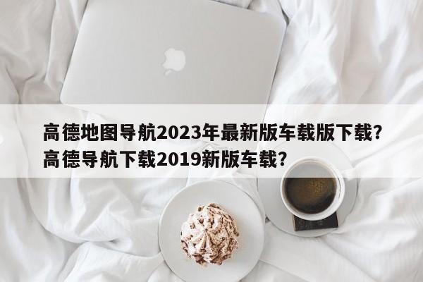 高德地图导航2023年最新版车载版下载？高德导航下载2019新版车载？-第1张图片-乐享生活