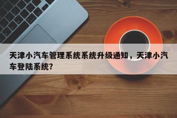 天津小汽车管理系统系统升级通知，天津小汽车登陆系统？-第1张图片-乐享生活