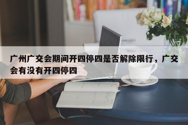 广州广交会期间开四停四是否解除限行，广交会有没有开四停四-第1张图片-乐享生活