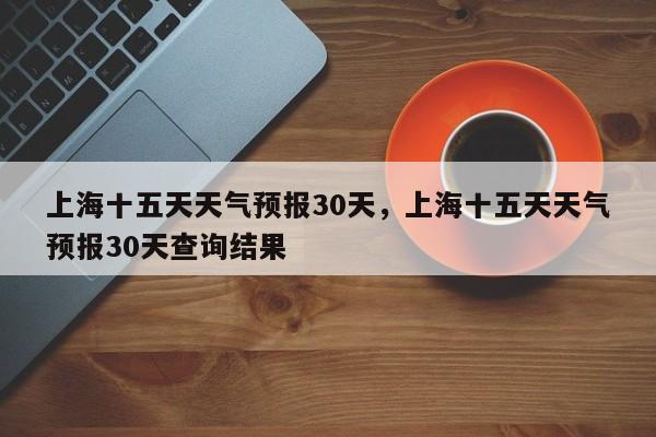 上海十五天天气预报30天，上海十五天天气预报30天查询结果-第1张图片-乐享生活