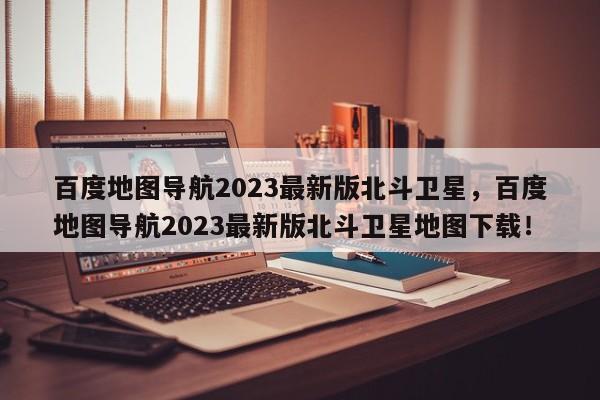 百度地图导航2023最新版北斗卫星，百度地图导航2023最新版北斗卫星地图下载！-第1张图片-乐享生活