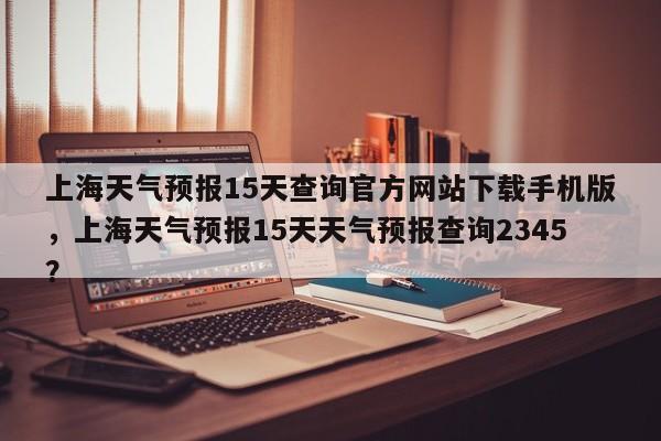 上海天气预报15天查询官方网站下载手机版，上海天气预报15天天气预报查询2345？-第1张图片-乐享生活