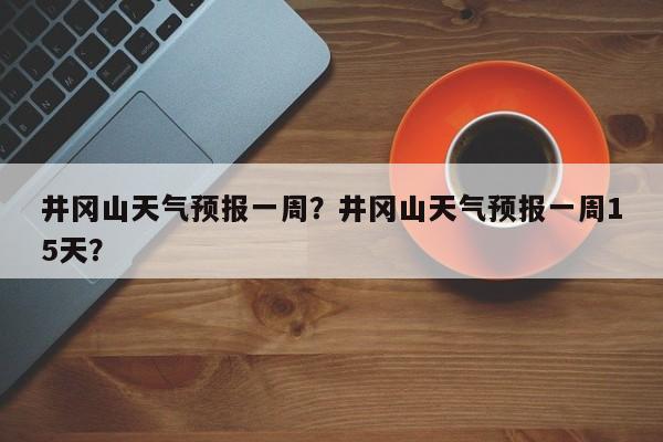 井冈山天气预报一周？井冈山天气预报一周15天？-第1张图片-乐享生活