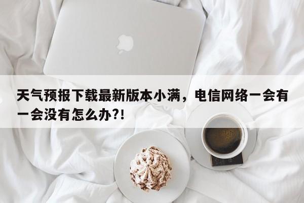 天气预报下载最新版本小满，电信网络一会有一会没有怎么办?！-第1张图片-乐享生活