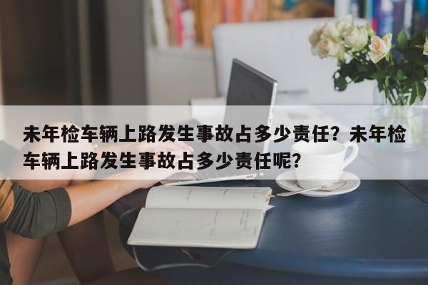 未年检车辆上路发生事故占多少责任？未年检车辆上路发生事故占多少责任呢？-第1张图片-乐享生活