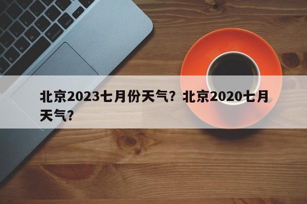 北京2023七月份天气？北京2020七月天气？-第1张图片-乐享生活