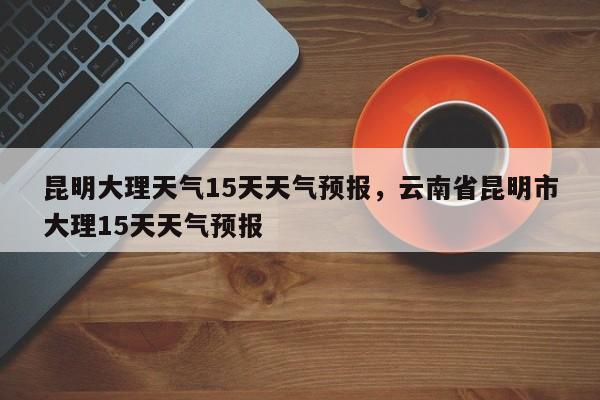 昆明大理天气15天天气预报，云南省昆明市大理15天天气预报-第1张图片-乐享生活