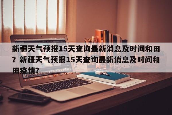 新疆天气预报15天查询最新消息及时间和田？新疆天气预报15天查询最新消息及时间和田疫情？-第1张图片-乐享生活