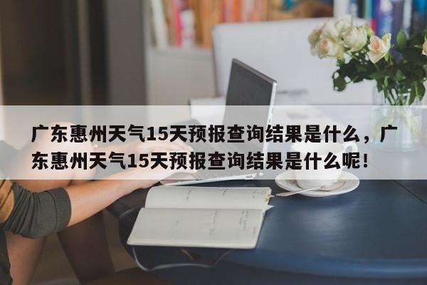 广东惠州天气15天预报查询结果是什么，广东惠州天气15天预报查询结果是什么呢！-第1张图片-乐享生活