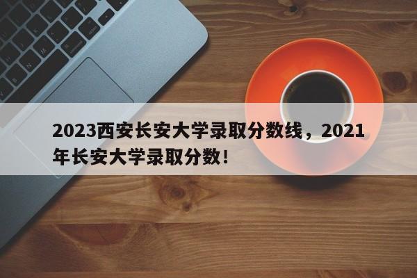 2023西安长安大学录取分数线，2021年长安大学录取分数！-第1张图片-乐享生活