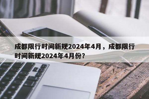 成都限行时间新规2024年4月，成都限行时间新规2024年4月份？-第1张图片-乐享生活