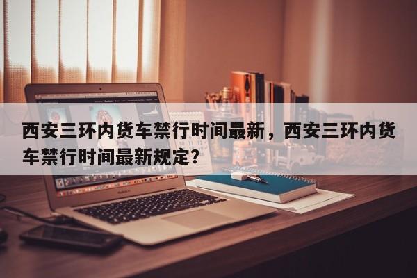 西安三环内货车禁行时间最新，西安三环内货车禁行时间最新规定？-第1张图片-乐享生活