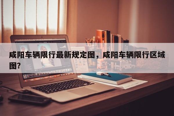 咸阳车辆限行最新规定图，咸阳车辆限行区域图？-第1张图片-乐享生活