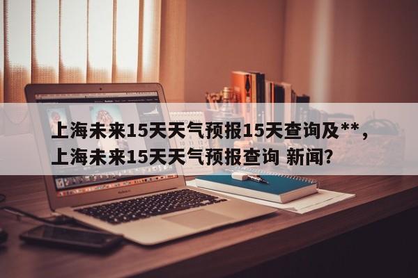 上海未来15天天气预报15天查询及**，上海未来15天天气预报查询 新闻？-第1张图片-乐享生活