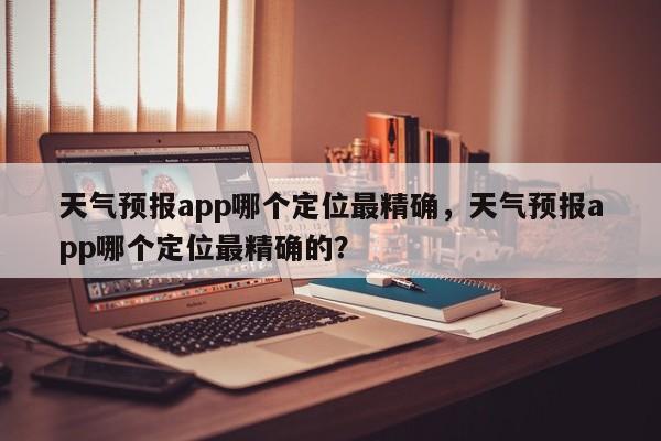 天气预报app哪个定位最精确，天气预报app哪个定位最精确的？-第1张图片-乐享生活