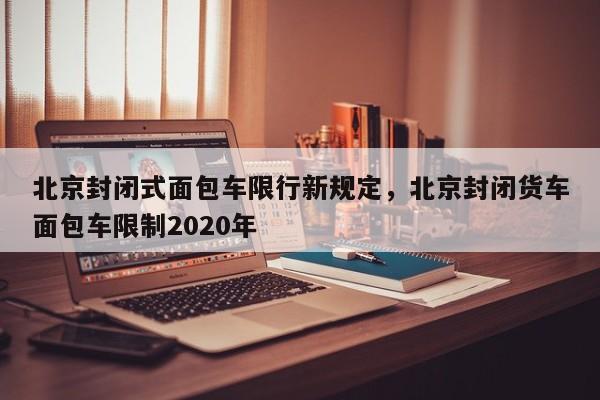 北京封闭式面包车限行新规定，北京封闭货车面包车限制2020年-第1张图片-乐享生活