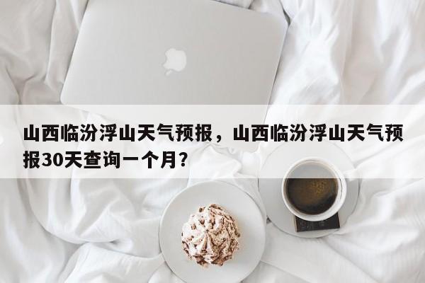 山西临汾浮山天气预报，山西临汾浮山天气预报30天查询一个月？-第1张图片-乐享生活