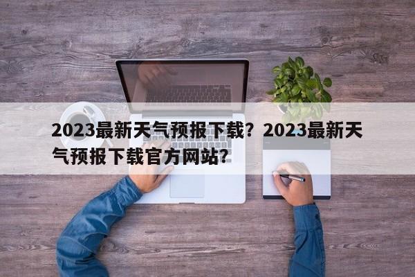 2023最新天气预报下载？2023最新天气预报下载官方网站？-第1张图片-乐享生活