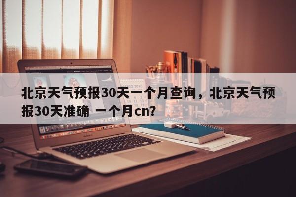 北京天气预报30天一个月查询，北京天气预报30天准确 一个月cn？-第1张图片-乐享生活