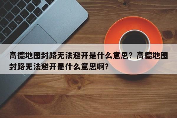 高德地图封路无法避开是什么意思？高德地图封路无法避开是什么意思啊？-第1张图片-乐享生活