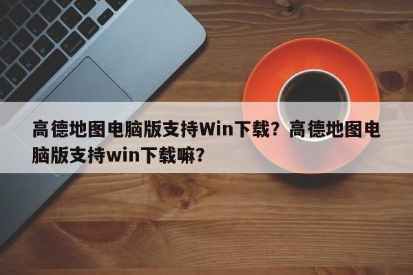 高德地图电脑版支持Win下载？高德地图电脑版支持win下载嘛？-第1张图片-乐享生活