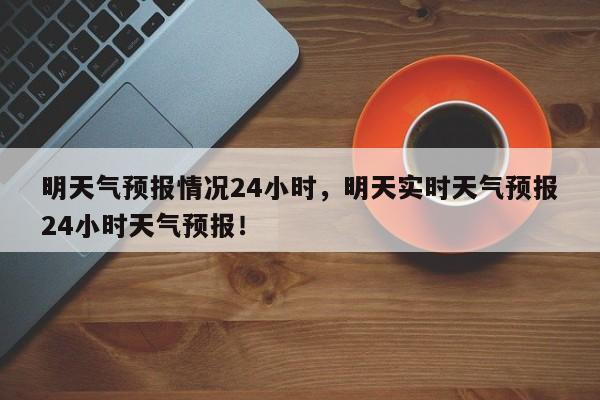 明天气预报情况24小时，明天实时天气预报24小时天气预报！-第1张图片-乐享生活