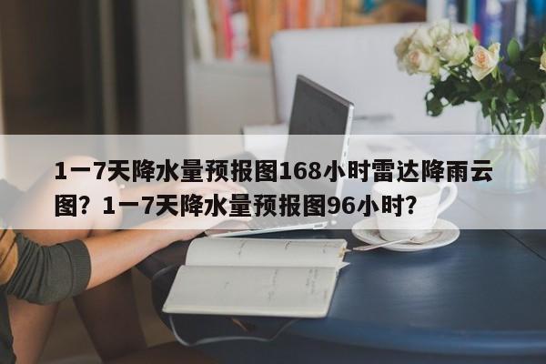 1一7天降水量预报图168小时雷达降雨云图？1一7天降水量预报图96小时？-第1张图片-乐享生活