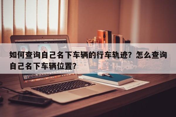 如何查询自己名下车辆的行车轨迹？怎么查询自己名下车辆位置？-第1张图片-乐享生活